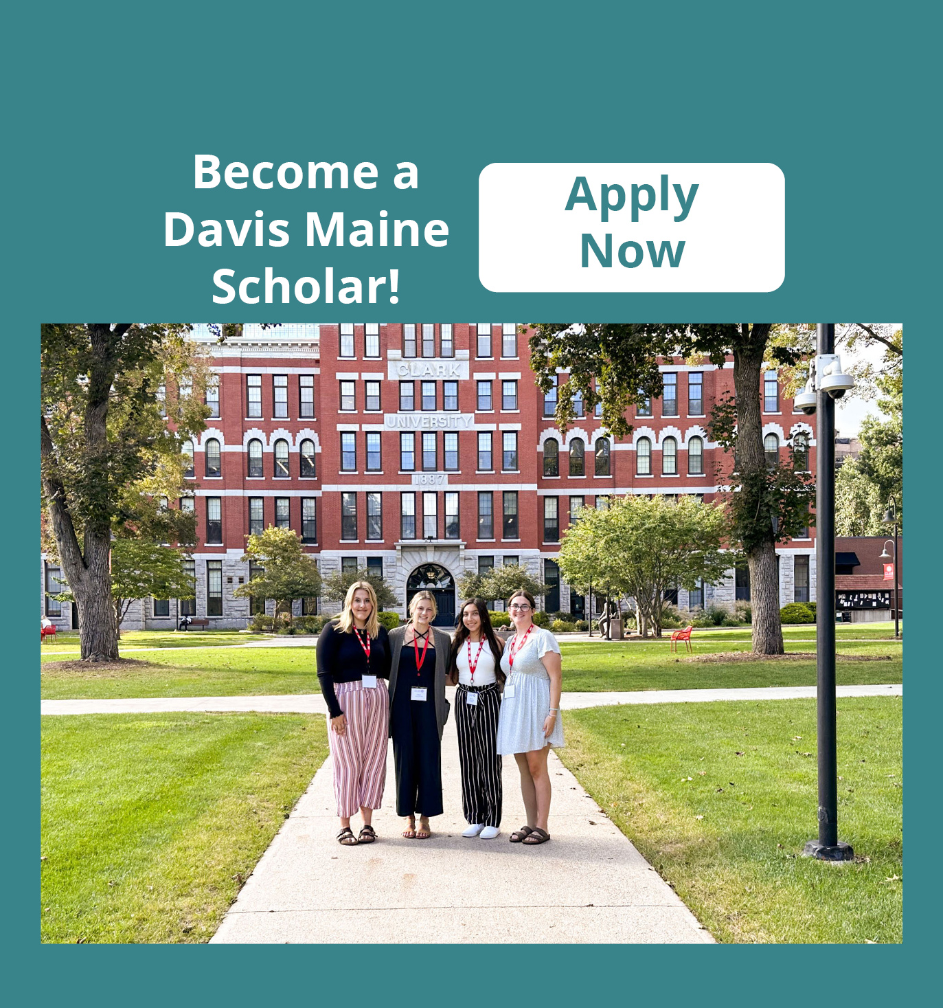 A color photo of four young women standing in front of a building reading "Clark University 1887." There is a banner on the page reading "Become a Davis Maine Scholar! Apply Now" Click there to apply